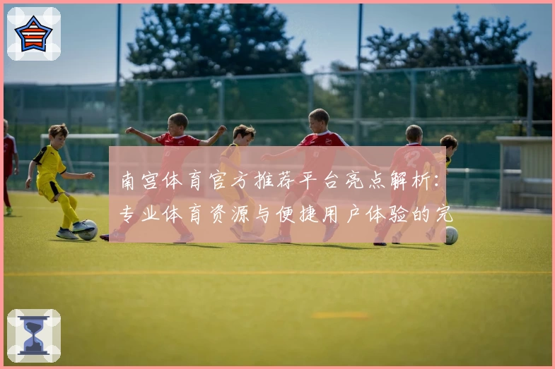 南宫体育官方推荐平台亮点解析：专业体育资源与便捷用户体验的完美结合