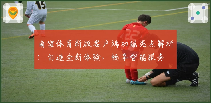 南宫体育新版客户端功能亮点解析：打造全新体验，畅享智能服务