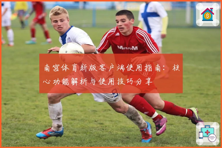 南宫体育新版客户端使用指南：核心功能解析与使用技巧分享