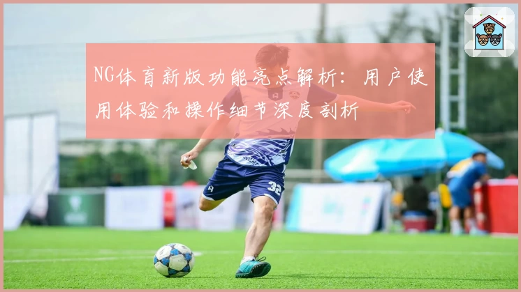 NG体育新版功能亮点解析：用户使用体验和操作细节深度剖析